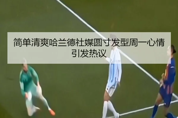 简单清爽哈兰德社媒圆寸发型周一心情引发热议